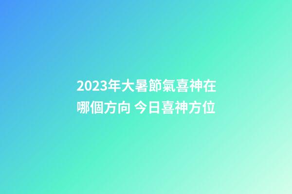2023年大暑節氣喜神在哪個方向 今日喜神方位